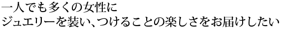 一人でも多くの女性に、ジュエリーを装い、つけることの楽しさをお届けしたい