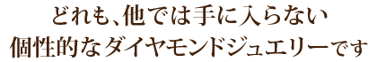 どれも、他では手に入らない個性的なダイヤモンドジュエリーです。