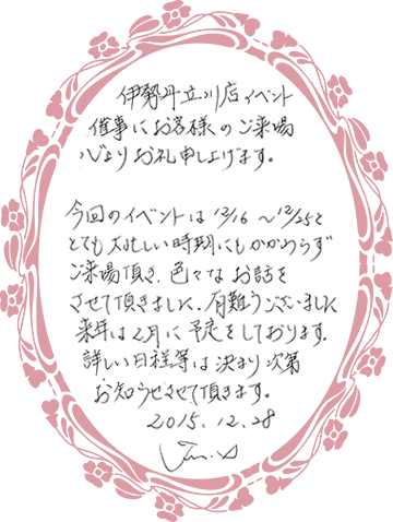 伊勢丹立川店イベント催事にお客様のご来場心よりお礼申し上げます。今回のイベントは12月16日から12月25日と、とても忙しい時期にもかかわらずご来場いただき、いろいろなお話をさせていただきました。有難うございました。来年は、2月に予定しております。詳しい日程等は決まり次第お知らせさせていただきます。2015.12.28　Junko I